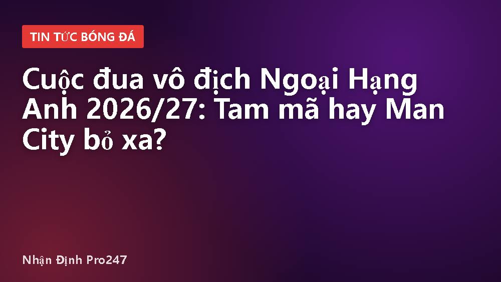 Cuộc đua vô địch Ngoại Hạng Anh 2026/27: Tam mã hay Man City bỏ xa?
